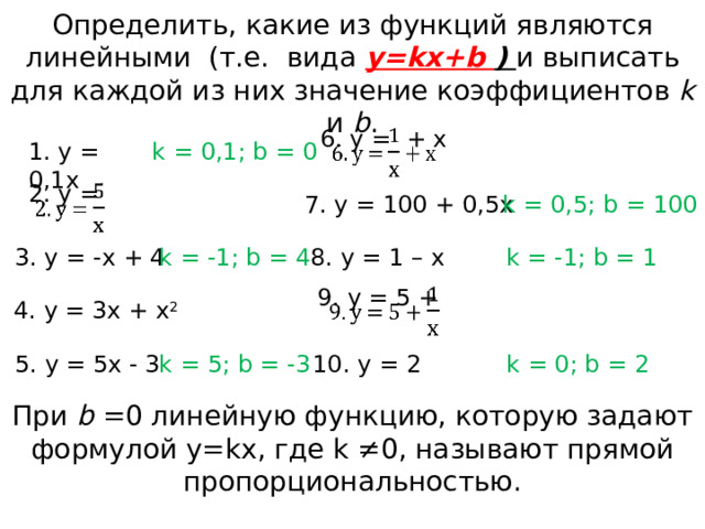 Определить, какие из функций являются линейными (т.е. вида y=kx+b ) и выписать для каждой из них значение коэффициентов k и b . 6. y = + x   1. y = 0,1x k = 0,1; b = 0 2. y =   7. y = 100 + 0,5x k = 0,5; b = 100 k = -1; b = 1 8. y = 1 – x k = -1; b = 4 3. y = -x + 4 9. y = 5 +   4. y = 3x + x 2 5. y = 5x - 3 k = 5; b = -3 k = 0; b = 2 10. y = 2 При b =0 линейную функцию, которую задают формулой y=kx, где k ≠0, называют прямой пропорциональностью. 