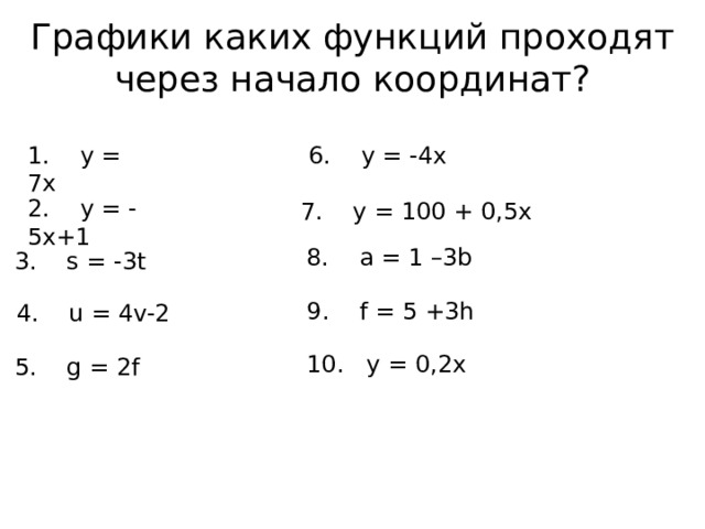 Графики каких функций проходят через начало координат? 1. y = 7x 6. y = -4x 2. y = -5x+1 7. y = 100 + 0,5x 8. a = 1 –3b 3. s = -3t 9. f = 5 +3h 4. u = 4v-2 10. y = 0,2x 5. g = 2f 
