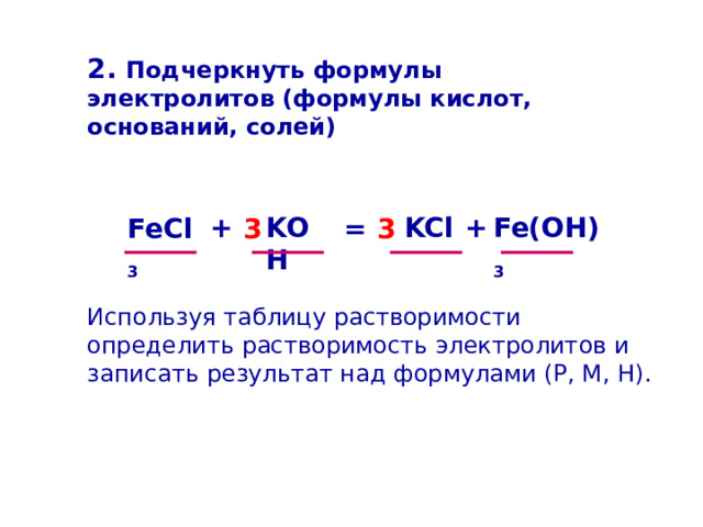 2. Подчеркнуть формулы электролитов (формулы кислот, оснований, солей) Fe(OH) 3 + + KOH KCl FeCl 3 = 3 3 Используя таблицу растворимости определить растворимость электролитов и записать результат над формулами (Р, М, Н). 