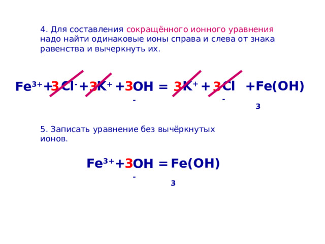 4. Для составления сокращённого ионного уравнения надо найти одинаковые ионы справа и слева от знака равенства и вычеркнуть их. K + Cl - + + 3 + Cl - + Fe(OH) 3 K + + 3 3 3 Fe 3+ 3 = OH - 5. Записать уравнение без вычёркнутых ионов. Fe(OH) 3 + 3 Fe 3+ = OH - 