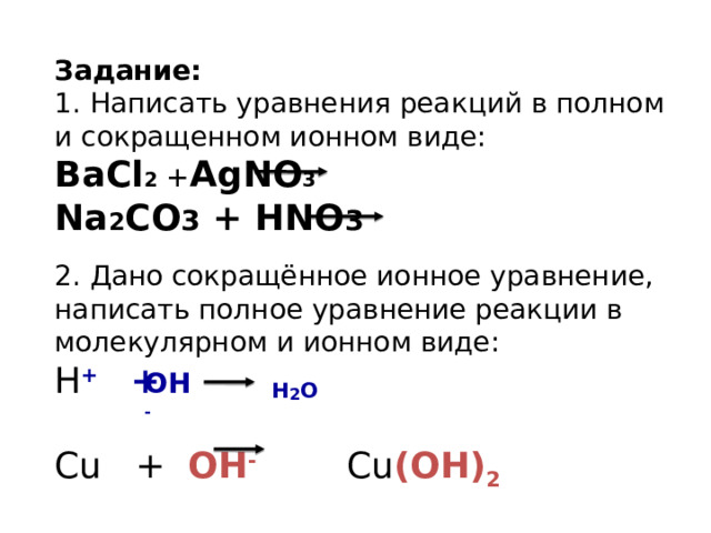 Задание: 1. Написать уравнения реакций в полном и сокращенном ионном виде: BaCl 2 + AgNO 3 Na 2 CO 3 + HNO 3 2. Дано сокращённое ионное уравнение, написать полное уравнение реакции в молекулярном и ионном виде: H + +  Cu + OH - Cu (OH) 2 OH - H 2 O 