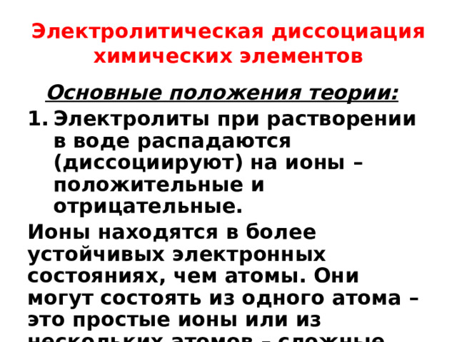 Электролитическая диссоциация химических элементов Основные положения теории: Электролиты при растворении в воде распадаются (диссоциируют) на ионы – положительные и отрицательные. Ионы находятся в более устойчивых электронных состояниях, чем атомы. Они могут состоять из одного атома – это простые ионы или из нескольких атомов – сложные ионы. 