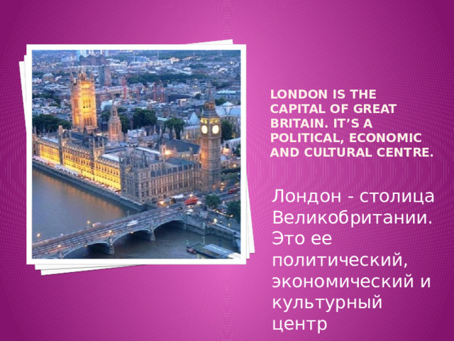  London is the capital of Great Britain. It’s a political, economic and cultural centre.  Лондон - столица Великобритании. Это ее политический, экономический и культурный центр 