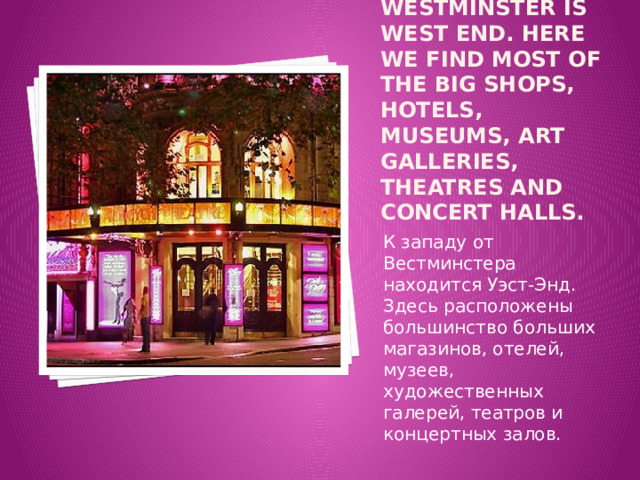To the west of Westminster is West End. Here we find most of the big shops, hotels, museums, art galleries, theatres and concert halls. К западу от Вестминстера находится Уэст-Энд. Здесь расположены большинство больших магазинов, отелей, музеев, художественных галерей, театров и концертных залов. 