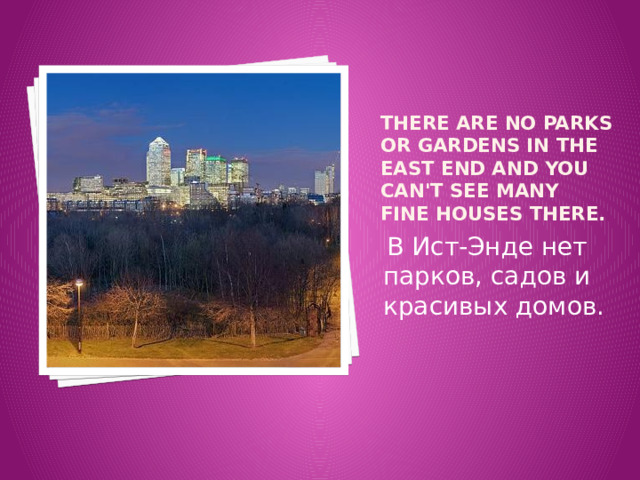 There are no parks or gardens in the East End and you can't see many fine houses there.  В Ист-Энде нет парков, садов и красивых домов. 