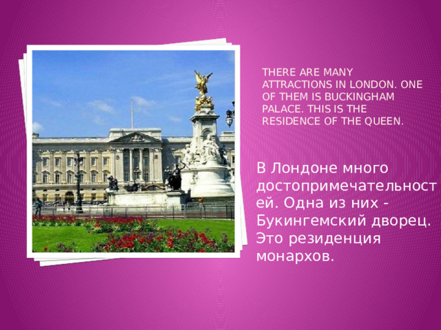 There are many attractions In London. One of them is Buckingham Palace. This is the residence of the Queen.    В Лондоне много достопримечательностей. Одна из них - Букингемский дворец. Это резиденция монархов. 