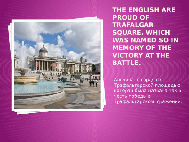 The English are proud of Trafalgar Square, which was named so in memory of the victory at the battle. Англичане гордятся Трафальгарcкой площадью, которая была названа так в честь победы в Трафальгарском сражении. 