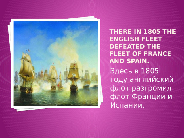 There in 1805 the English fleet defeated the fleet of France and Spain. Здесь в 1805 году английский флот разгромил флот Франции и Испании. 