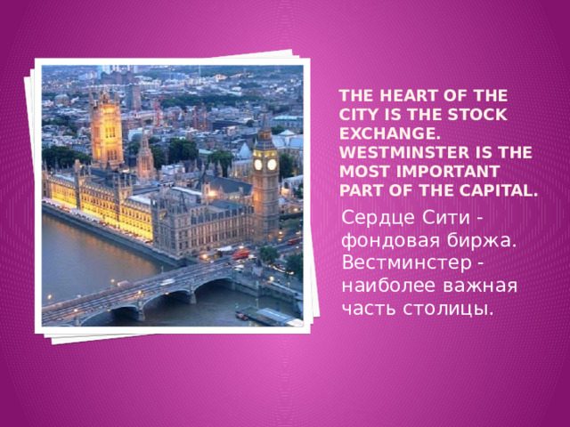 The heart of the City is the Stock Exchange. Westminster is the most important part of the capital. Сердце Сити - фондовая биржа. Вестминстер - наиболее важная часть столицы. 