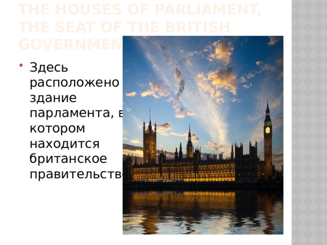 The Houses of Parliament, the seat of the British Government, are there. Здесь расположено здание парламента, в котором находится британское правительство. 