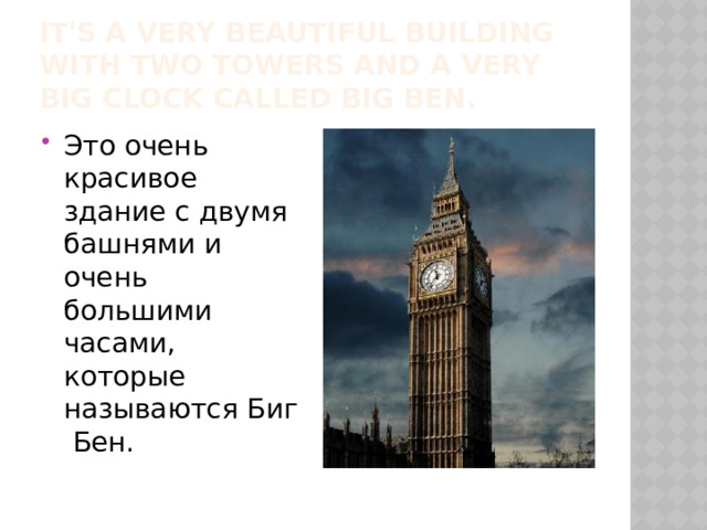 It's a very beautiful building with two towers and a very big clock called Big Ben. Это очень красивое здание с двумя башнями и очень большими часами, которые называются Биг Бен. 