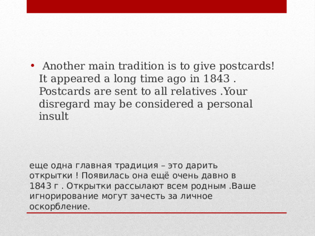  Another main tradition is to give postcards! It appeared a long time ago in 1843 . Postcards are sent to all relatives .Your disregard may be considered a personal insult еще одна главная традиция – это дарить открытки ! Появилась она ещё очень давно в 1843 г . Открытки рассылают всем родным .Ваше игнорирование могут зачесть за личное оскорбление. 