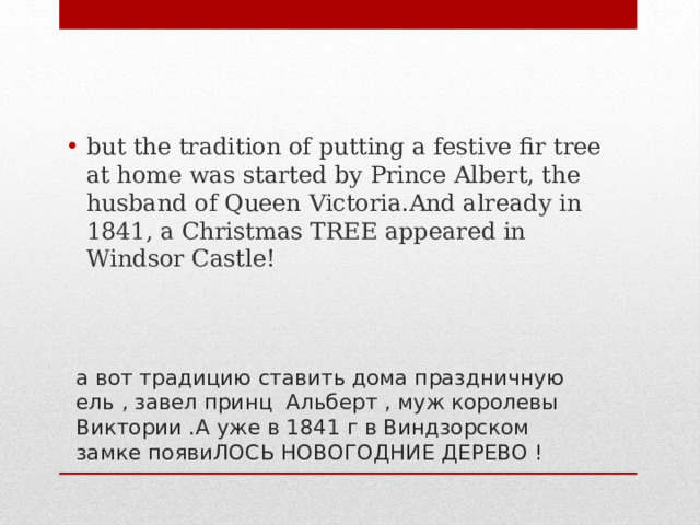 but the tradition of putting a festive fir tree at home was started by Prince Albert, the husband of Queen Victoria.And already in 1841, a Christmas TREE appeared in Windsor Castle! а вот традицию ставить дома праздничную ель , завел принц Альберт , муж королевы Виктории .А уже в 1841 г в Виндзорском замке появиЛОСЬ НОВОГОДНИЕ ДЕРЕВО ! 