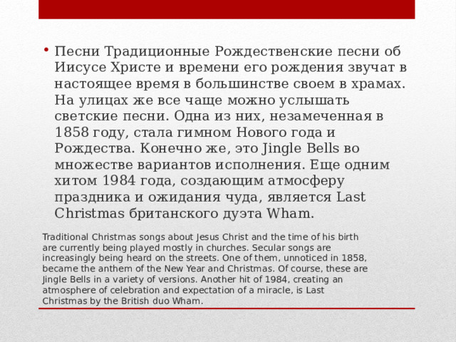 Песни Традиционные Рождественские песни об Иисусе Христе и времени его рождения звучат в настоящее время в большинстве своем в храмах. На улицах же все чаще можно услышать светские песни. Одна из них, незамеченная в 1858 году, стала гимном Нового года и Рождества. Конечно же, это Jingle Bells во множестве вариантов исполнения. Еще одним хитом 1984 года, создающим атмосферу праздника и ожидания чуда, является Last Christmas британского дуэта Wham. Traditional Christmas songs about Jesus Christ and the time of his birth are currently being played mostly in churches. Secular songs are increasingly being heard on the streets. One of them, unnoticed in 1858, became the anthem of the New Year and Christmas. Of course, these are Jingle Bells in a variety of versions. Another hit of 1984, creating an atmosphere of celebration and expectation of a miracle, is Last Christmas by the British duo Wham. 