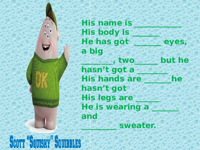 His name is ____________ His body is _______  He has got _______ eyes, a big  ________, two______ but he hasn’t got a ________  His hands are _______he hasn’t got  His legs are ______  He is wearing a _______ and  _________ sweater. 