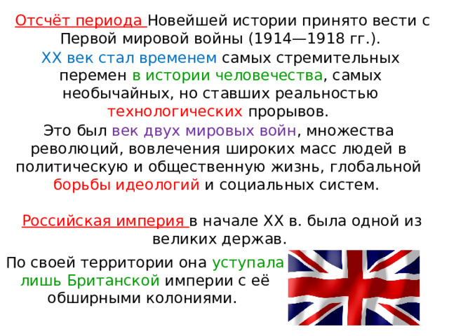 Отсчёт периода Новейшей истории принято вести с Первой мировой войны (1914—1918 гг.). XX век стал временем самых стремительных перемен в истории человечества , самых необычайных, но ставших реальностью технологических прорывов. Это был век двух мировых войн , множества революций, вовлечения широких масс людей в политическую и общественную жизнь, глобальной борьбы идеологий и социальных систем. Российская империя в начале XX в. была одной из великих держав. По своей территории она уступала лишь Британской империи с её обширными колониями. 