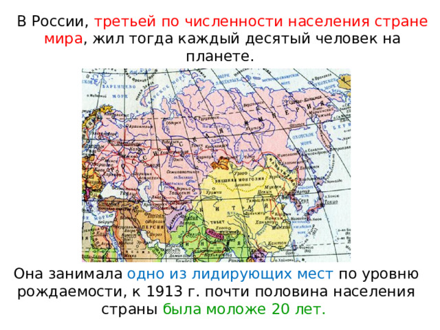 В России, третьей по численности населения стране мира , жил тогда каждый десятый человек на планете. Она занимала одно из лидирующих мест по уровню рождаемости, к 1913 г. почти половина населения страны была моложе 20 лет. 