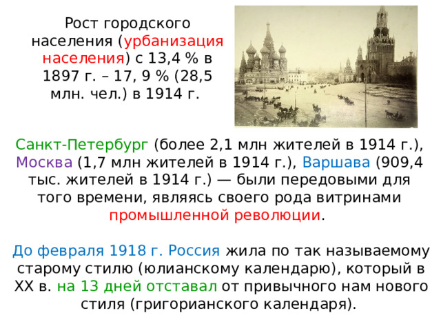 Рост городского населения ( урбанизация населения ) с 13,4 % в 1897 г. – 17, 9 % (28,5 млн. чел.) в 1914 г. Санкт-Петербург (более 2,1 млн жителей в 1914 г.), Москва (1,7 млн жителей в 1914 г.), Варшава (909,4 тыс. жителей в 1914 г.) — были передовыми для того времени, являясь своего рода витринами промышленной революции . До февраля 1918 г. Россия жила по так называемому старому стилю (юлианскому календарю), который в XX в. на 13 дней отставал от привычного нам нового стиля (григорианского календаря). 
