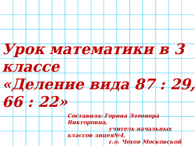 Урок математики в 3 классе «Деление вида 87 : 29, 66 : 22» Составила: Горина Элеонора Викторовна,  учитель начальных классов лицея№4,  г.о. Чехов Московской области 