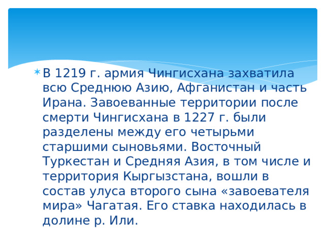 В 1219 г. армия Чингисхана захватила всю Среднюю Азию, Афганистан и часть Ирана. Завоеванные территории после смерти Чингисхана в 1227 г. были разделены между его четырьми старшими сыновьями. Восточный Туркестан и Средняя Азия, в том числе и территория Кыргызстана, вошли в состав улуса второго сына «завоевателя мира» Чагатая. Его ставка находилась в долине р. Или. 