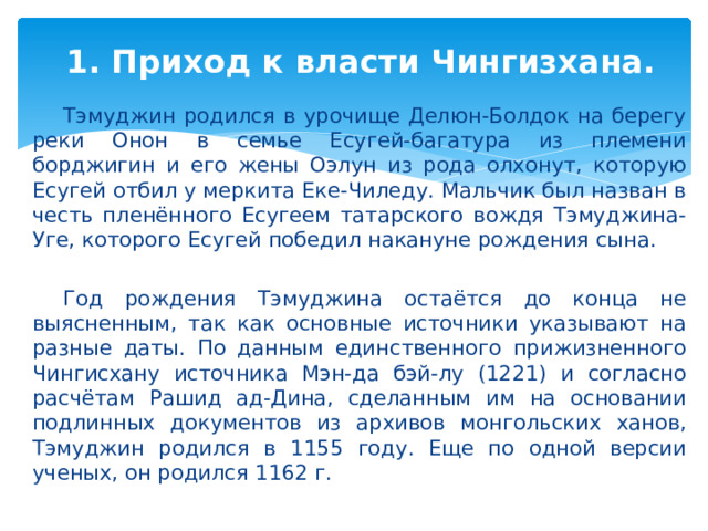 1. Приход к власти Чингизхана.    Тэмуджин родился в урочище Делюн-Болдок на берегу реки Онон в семье Есугей-багатура из племени борджигин и его жены Оэлун из рода олхонут, которую Есугей отбил у меркита Еке-Чиледу. Мальчик был назван в честь пленённого Есугеем татарского вождя Тэмуджина-Уге, которого Есугей победил накануне рождения сына.  Год рождения Тэмуджина остаётся до конца не выясненным, так как основные источники указывают на разные даты. По данным единственного прижизненного Чингисхану источника Мэн-да бэй-лу (1221) и согласно расчётам Рашид ад-Дина, сделанным им на основании подлинных документов из архивов монгольских ханов, Тэмуджин родился в 1155 году. Еще по одной версии ученых, он родился 1162 г. 