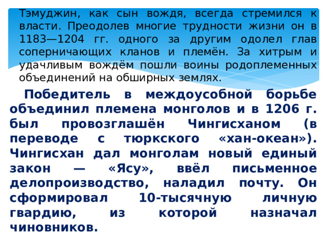  Тэмуджин, как сын вождя, всегда стремился к власти. Преодолев многие трудности жизни он в 1183—1204 гг. одного за другим одолел глав соперничающих кланов и племён. За хитрым и удачливым вождём пошли воины родоплеменных объединений на обширных землях.  Победитель в междоусобной борьбе объединил племена монголов и в 1206 г. был провозглашён Чингисханом (в переводе с тюркского «хан-океан»). Чингисхан дал монголам новый единый закон — «Ясу», ввёл письменное делопроизводство, наладил почту. Он сформировал 10-тысячную личную гвардию, из которой назначал чиновников. 