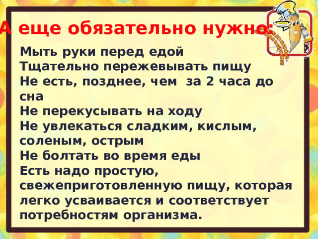 А еще обязательно нужно: Мыть руки перед едой Тщательно пережевывать пищу Не есть, позднее, чем за 2 часа до сна Не перекусывать на ходу Не увлекаться сладким, кислым, соленым, острым Не болтать во время еды Есть надо простую, свежеприготовленную пищу, которая легко усваивается и соответствует потребностям организма. 