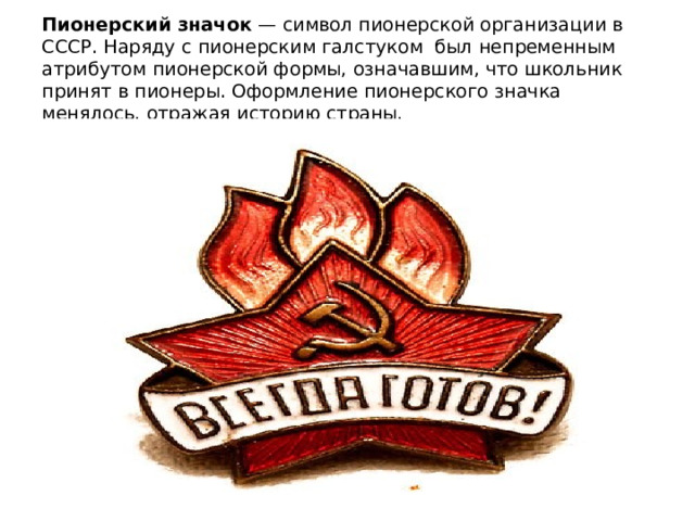 Пионерский значок  — символ пионерской организации в СССР. Наряду с пионерским галстуком  был непременным атрибутом пионерской формы, означавшим, что школьник принят в пионеры. Оформление пионерского значка менялось, отражая историю страны. 