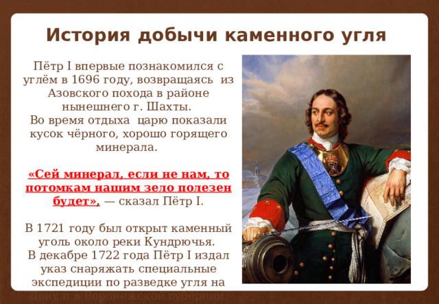 История добычи каменного угля Пётр I впервые познакомился с углём в 1696 году, возвращаясь  из Азовского похода в районе нынешнего г. Шахты. Во время отдыха  царю показали кусок чёрного, хорошо горящего минерала. «Сей минерал, если не нам, то потомкам нашим зело полезен будет» ,  — сказал Пётр I. В 1721 году был открыт каменный уголь около реки Кундрючья. В декабре 1722 года Пётр I издал указ снаряжать специальные экспедиции по разведке угля на Дону и в Воронежской губернии. 