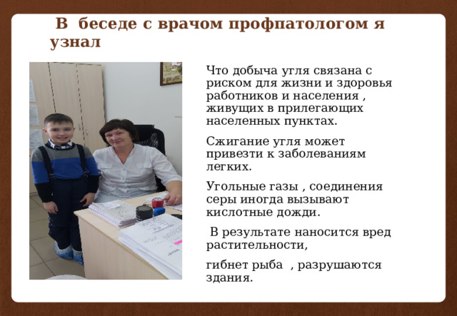  В беседе с врачом профпатологом я узнал Что добыча угля связана с риском для жизни и здоровья работников и населения , живущих в прилегающих населенных пунктах. Сжигание угля может привезти к заболеваниям легких. Угольные газы , соединения серы иногда вызывают кислотные дожди.  В результате наносится вред растительности, гибнет рыба , разрушаются здания. 