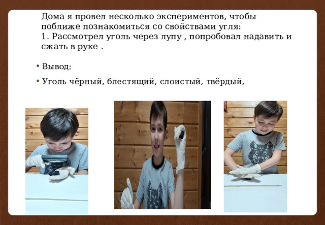 Дома я провел несколько экспериментов, чтобы поближе познакомиться со свойствами угля:  1. Рассмотрел уголь через лупу , попробовал надавить и сжать в руке . Вывод: Уголь чёрный, блестящий, слоистый, твёрдый, 