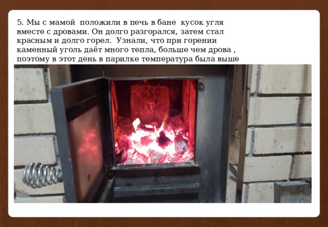 5. Мы с мамой положили в печь в бане кусок угля вместе с дровами. Он долго разгорался, затем стал красным и долго горел. Узнали, что при горении каменный уголь даёт много тепла, больше чем дрова , поэтому в этот день в парилке температура была выше чем обычно. 