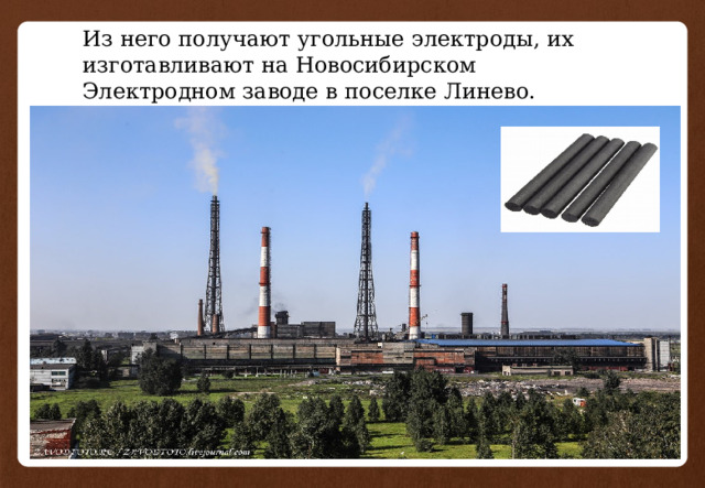 Из него получают угольные электроды, их изготавливают на Новосибирском Электродном заводе в поселке Линево. 
