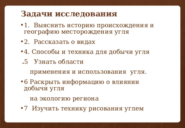 Задачи исследования 1. Выяснить историю происхождения и географию месторождения угля 2. Рассказать о видах 4. Способы и техника для добычи угля  . 5 Узнать области  применения и использования угля. 6 Раскрыть информацию о влиянии добычи угля  на экологию региона 7 Изучить технику рисования углем 