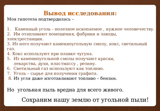   Вывод исследования: Моя гипотеза подтвердилась – 1. Каменный уголь - полезное ископаемое , нужное человечеству.  2. Им отапливают помещения, фабрики и заводы, электростанции.  3. Из него получают каменноугольную смолу, кокс, светильный газ.  4. Кокс используют при плавке чугуна.  5. Из каменноугольной смолы получают краски,  лекарства, духи, пластмассу , резину.  6. Светильный газ используют как топливо.  7. Уголь – сырье для получения графита.  8. Из угля даже изготавливают топливо – бензин.   Но  угольная пыль вредна для всего живого.    Сохраним нашу землю от угольной пыли! 