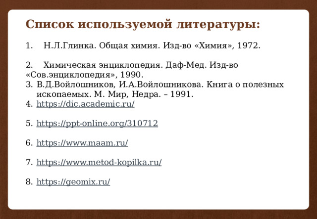 Список используемой литературы: 1. Н.Л.Глинка. Общая химия. Изд-во «Химия», 1972. 2. Химическая энциклопедия. Даф-Мед. Изд-во «Сов.энциклопедия», 1990. В.Д.Войлошников, И.А.Войлошникова. Книга о полезных ископаемых. М. Мир, Недра. – 1991. https://dic.academic.ru/ https ://ppt-online.org/310712 https ://www.maam.ru / https ://www.metod-kopilka.ru / https ://geomix.ru/ 