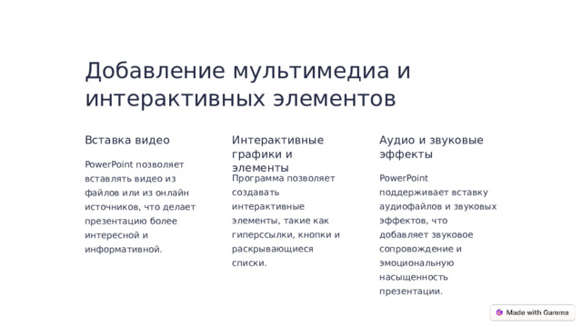 Добавление мультимедиа и интерактивных элементов Вставка видео Интерактивные графики и элементы Аудио и звуковые эффекты PowerPoint позволяет вставлять видео из файлов или из онлайн источников, что делает презентацию более интересной и информативной. Программа позволяет создавать интерактивные элементы, такие как гиперссылки, кнопки и раскрывающиеся списки. PowerPoint поддерживает вставку аудиофайлов и звуковых эффектов, что добавляет звуковое сопровождение и эмоциональную насыщенность презентации.  