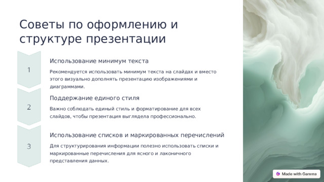 Советы по оформлению и структуре презентации Использование минимум текста Рекомендуется использовать минимум текста на слайдах и вместо этого визуально дополнять презентацию изображениями и диаграммами. Поддержание единого стиля Важно соблюдать единый стиль и форматирование для всех слайдов, чтобы презентация выглядела профессионально. Использование списков и маркированных перечислений Для структурирования информации полезно использовать списки и маркированные перечисления для ясного и лаконичного представления данных.  
