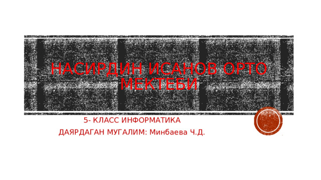 НАСИРДИН ИСАНОВ ОРТО МЕКТЕБИ 5- КЛАСС ИНФОРМАТИКА ДАЯРДАГАН МУГАЛИМ: Минбаева Ч.Д. 