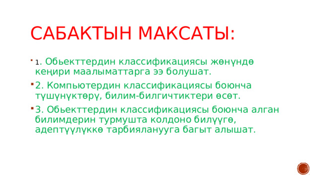 Сабактын максаты: 1 . Обьекттердин классификациясы жөнүндө кеңири маалыматтарга ээ болушат. 2. Компьютердин классификациясы боюнча түшүнүктөрү, билим-билгичтиктери өсөт. 3. Обьекттердин классификациясы боюнча алган билимдерин турмушта колдоно билүүгө, адептүүлүккө тарбияланууга багыт алышат. 