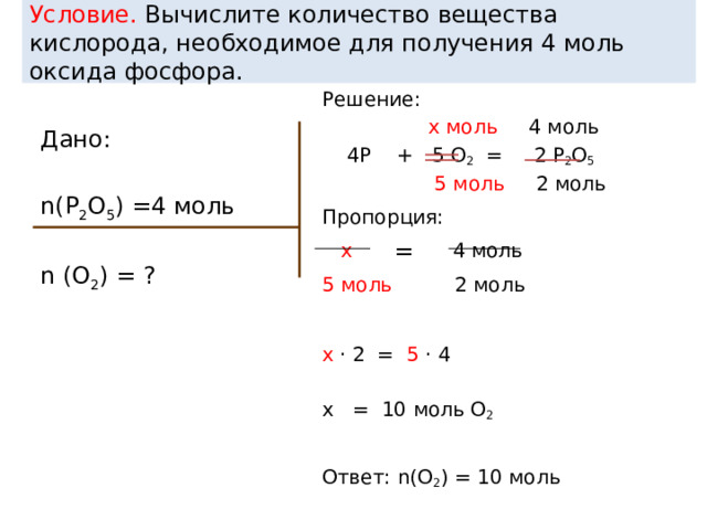 Условие. Вычислите количество вещества кислорода, необходимое для получения 4 моль оксида фосфора. Решение:  x моль 4 моль  4P + 5 О 2 = 2 P 2 О 5   5 моль 2 моль Пропорция:  x 4 моль 5 моль 2 моль x · 2 = 5 · 4 x = 10 моль О 2 Ответ: n(О 2 ) = 10 моль Дано: n(P 2 О 5 ) =4 моль n (О 2 ) = ? = 