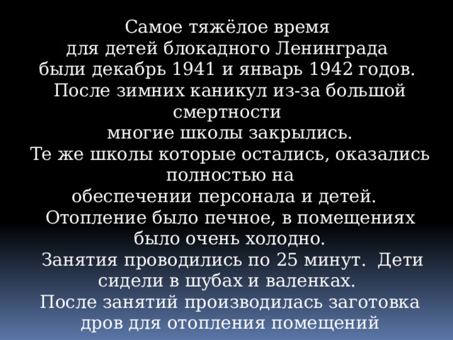 Самое тяжёлое время для детей блокадного Ленинграда были декабрь 1941 и январь 1942 годов. После зимних каникул из-за большой смертности многие школы закрылись. Те же школы которые остались, оказались полностью на  обеспечении персонала и детей. Отопление было печное, в помещениях было очень холодно.  Занятия проводились по 25 минут. Дети сидели в шубах и валенках. После занятий производилась заготовка дров для отопления помещений 