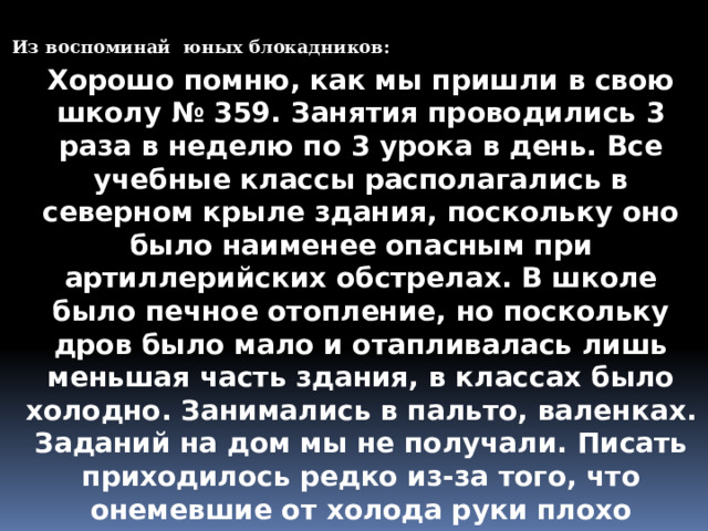 Из воспоминай юных блокадников: Хорошо помню, как мы пришли в свою школу № 359. Занятия проводились 3 раза в неделю по 3 урока в день. Все учебные классы располагались в северном крыле здания, поскольку оно было наименее опасным при артиллерийских обстрелах. В школе было печное отопление, но поскольку дров было мало и отапливалась лишь меньшая часть здания, в классах было холодно. Занимались в пальто, валенках. Заданий на дом мы не получали. Писать приходилось редко из-за того, что онемевшие от холода руки плохо слушались, а чернила замерзали. В случае воздушной тревоги занятия прекращались, и мы переходили в бомбоубежище, расположенное в здании рядом со школой. 