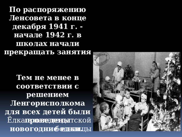 По распоряжению Ленсовета в конце декабря 1941 г. - начале 1942 г. в школах начали прекращать занятия   Тем не менее в соответствии с решением Ленгорисполкома для всех детей были проведены новогодние елки. Ёлка в палате детской больницы 