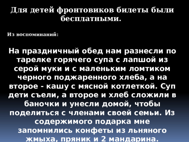 Для детей фронтовиков билеты были бесплатными.  Из воспоминаний:  На праздничный обед нам разнесли по тарелке горячего супа с лапшой из серой муки и с маленьким ломтиком черного поджаренного хлеба, а на второе - кашу с мясной котлеткой. Суп дети съели, а второе и хлеб сложили в баночки и унесли домой, чтобы поделиться с членами своей семьи. Из содержимого подарка мне запомнились конфеты из льняного жмыха, пряник и 2 мандарина. 