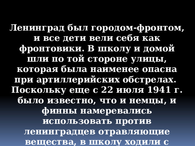 Ленинград был городом-фронтом, и все дети вели себя как фронтовики. В школу и домой шли по той стороне улицы, которая была наименее опасна при артиллерийских обстрелах. Поскольку еще с 22 июля 1941 г. было известно, что и немцы, и финны намеревались использовать против ленинградцев отравляющие вещества, в школу ходили с противогазами. 