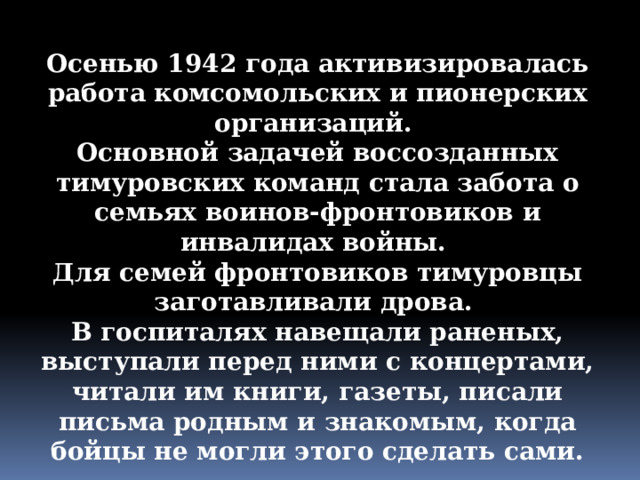 Осенью 1942 года активизировалась работа комсомольских и пионерских организаций. Основной задачей воссозданных тимуровских команд стала забота о семьях воинов-фронтовиков и инвалидах войны. Для семей фронтовиков тимуровцы заготавливали дрова. В госпиталях навещали раненых, выступали перед ними с концертами, читали им книги, газеты, писали письма родным и знакомым, когда бойцы не могли этого сделать сами. 