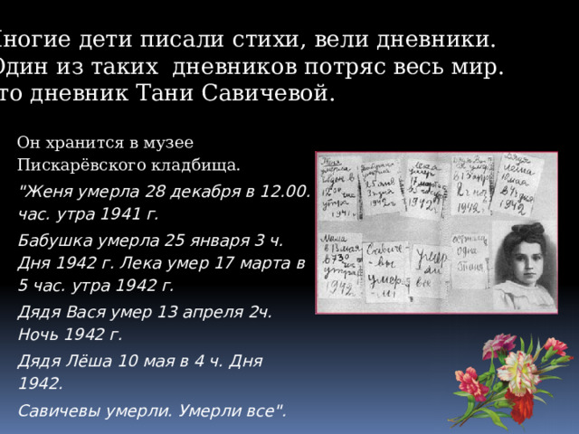 Многие дети писали стихи, вели дневники.  Один из таких дневников потряс весь мир. Это дневник Тани Савичевой. Он хранится в музее Пискарёвского кладбища. 