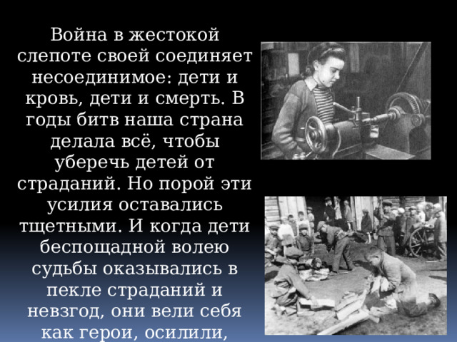 Война в жестокой слепоте своей соединяет несоединимое: дети и кровь, дети и смерть. В годы битв наша страна делала всё, чтобы уберечь детей от страданий. Но порой эти усилия оставались тщетными. И когда дети беспощадной волею судьбы оказывались в пекле страданий и невзгод, они вели себя как герои, осилили, вынесли то, что, казалось бы, и взрослому преодолеть не всегда под силу. 