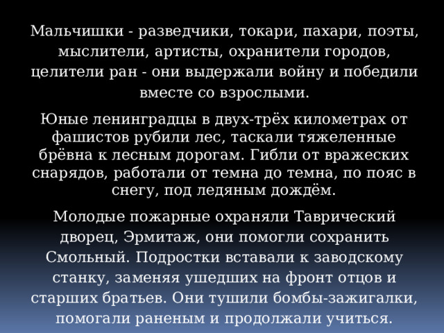 Мальчишки - разведчики, токари, пахари, поэты, мыслители, артисты, охранители городов, целители ран - они выдержали войну и победили вместе со взрослыми. Юные ленинградцы в двух-трёх километрах от фашистов рубили лес, таскали тяжеленные брёвна к лесным дорогам. Гибли от вражеских снарядов, работали от темна до темна, по пояс в снегу, под ледяным дождём. Молодые пожарные охраняли Таврический дворец, Эрмитаж, они помогли сохранить Смольный. Подростки вставали к заводскому станку, заменяя ушедших на фронт отцов и старших братьев. Они тушили бомбы-зажигалки, помогали раненым и продолжали учиться. 